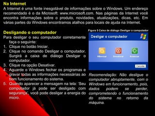 Na Internet
A Internet é uma fonte inesgotável de informações sobre o Windows. Um endereço
recomendado é o da Microsoft: www.microsoft.com. Nas páginas da Internet você
encontra informações sobre o produto, novidades, atualizações, dicas, etc. Em
várias partes do Windows encontramos atalhos para locais de ajuda na Internet.
                                                 Figura 5 Caixa de diálogo Desligar o computador
Desligando o computador
Para desligar o seu computador corretamente
   faça o seguinte:
1. Clique no botão Iniciar.
2. Clique no comando Desligar o computador.
   Surgirá a caixa de diálogo Desligar o
   computador.
3. Clique na opção Desativar.
4. Aguarde o Windows fechar os programas e
   gravar todas as informações necessárias ao    Recomendação: Não desligue o
   bom funcionamento do sistema.                 computador abruptamente, com o
5. Quando aparecer a mensagem na tela: ‘Seu      Windows em funcionamento, pois,
   computador já pode ser desligado com          dados    podem    se    perder,
   segurança’, você pode desligar a energia do   comprometendo o funcionamento
   micro.                                        do sistema no retorno da
                                                 máquina.
                                                                    11
 