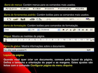 Barra de menus: Contém menus para os comandos mais usados.



Barra de ferramentas padrão: Contém botões para os comandos mais usados.



Barra de formatação: Contém botões para comandos de formatação.



Régua: Mostra as medidas da página.



Barra de status: Mostra informações sobre o documento.


Layout da página
Quando você quer criar um documento, comece pelo layout da página.
Defina o tamanho e orientação do papel e as margens. Estes ajustes são
feitos com o comando Configurar página do menu Arquivo
                                                     110
 