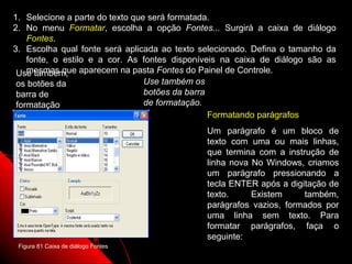 1. Selecione a parte do texto que será formatada.
2. No menu Formatar, escolha a opção Fontes... Surgirá a caixa de diálogo
    Fontes.
3. Escolha qual fonte será aplicada ao texto selecionado. Defina o tamanho da
    fonte, o estilo e a cor. As fontes disponíveis na caixa de diálogo são as
 Use também, aparecem na pasta Fontes do Painel de Controle.
    mesmas que
 os botões da                    Use também os
 barra de                        botões da barra
 formatação                      de formatação.
                                                 Formatando parágrafos
                                              Um parágrafo é um bloco de
                                              texto com uma ou mais linhas,
                                              que termina com a instrução de
                                              linha nova No Windows, criamos
                                              um parágrafo pressionando a
                                              tecla ENTER após a digitação de
                                              texto.     Existem     também,
                                              parágrafos vazios, formados por
                                              uma linha sem texto. Para
                                              formatar parágrafos, faça o
                                              seguinte:
 Figura 81 Caixa de diálogo Fontes
                                                          113
 