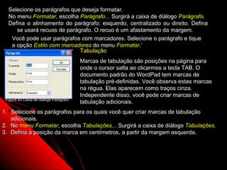 Selecione os parágrafos que deseja formatar.
  No menu Formatar, escolha Parágrafo... Surgirá a caixa de diálogo Parágrafo.
  Defina o alinhamento do parágrafo: esquerdo, centralizado ou direito. Defina
     se usará recuos de parágrafo. O recuo é um afastamento da margem.
   Você pode usar parágrafos com marcadores. Selecione o parágrafo e tique
   a opção Estilo com marcadores do menu Formatar.’
                             Tabulação
                                        Marcas de tabulação são posições na página para
                                        onde o cursor salta ao clicarmos a tecla TAB. O
                                        documento padrão do WordPad tem marcas de
                                        tabulação pré-definidas. Você observa estas marcas
                                        na régua. Elas aparecem como traços cinza.
                                        Independente disso, você pode criar marcas de
 Figura 82 Caixa de diálogo Parágrafo
                                        tabulação adicionais.
1. Selecione os parágrafos para os quais você quer criar marcas de tabulação
   adicionais.
2. No menu Formatar, escolha Tabulações... Surgirá a caixa de diálogo Tabulações.
3. Defina a posição da marca em centímetros, a partir da margem esquerda.



                                                                        114
 