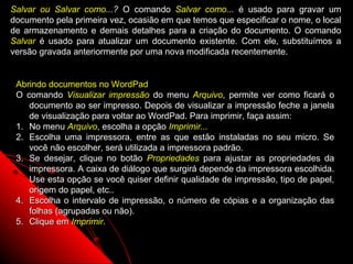 Salvar ou Salvar como...? O comando Salvar como... é usado para gravar um
documento pela primeira vez, ocasião em que temos que especificar o nome, o local
de armazenamento e demais detalhes para a criação do documento. O comando
Salvar é usado para atualizar um documento existente. Com ele, substituímos a
versão gravada anteriormente por uma nova modificada recentemente.


 Abrindo documentos no WordPad
 O comando Visualizar impressão do menu Arquivo, permite ver como ficará o
    documento ao ser impresso. Depois de visualizar a impressão feche a janela
    de visualização para voltar ao WordPad. Para imprimir, faça assim:
 1. No menu Arquivo, escolha a opção Imprimir...
 2. Escolha uma impressora, entre as que estão instaladas no seu micro. Se
    você não escolher, será utilizada a impressora padrão.
 3. Se desejar, clique no botão Propriedades para ajustar as propriedades da
    impressora. A caixa de diálogo que surgirá depende da impressora escolhida.
    Use esta opção se você quiser definir qualidade de impressão, tipo de papel,
    origem do papel, etc..
 4. Escolha o intervalo de impressão, o número de cópias e a organização das
    folhas (agrupadas ou não).
 5. Clique em Imprimir.


                                                            116
 