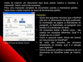 Antes de imprimir um documento faça duas coisas: salve-o e visualize a
impressão. Assim você evita surpresas.
Para uma impressão completa do documento usando a impressora padrão,
basta clicar o botão Imprimir da barra de ferramentas padrão.

                                      FIXAÇÃO
                                      • Quais dos seguintes recursos que o WorPad
                                         não tem: a) alinhamento de texto justificado,
                                         b) numeração de página c) Marcadores de
                                         parágrafo, d) Sublinhado, e) parágrafo com
                                         bordas e f) substituição de texto.
                                      • Os comandos Salvar e Salvar como... são
                                         usados em situações diferentes. Qual é a
                                         função de um e outro?
                                      • Como é possível inserir linhas em branco
                                         em documentos do WordPad?
Figura 84 Caixa de diálogo Imprimir   • Se você não encontra um caractere
                                         diretamente no teclado, qual é a solução
                                         para digitá-lo?
                                      • Como é possível verificar a aparência de um
                                         documento do WordPad antes de imprimi-
                                         lo?
                                                               117
 