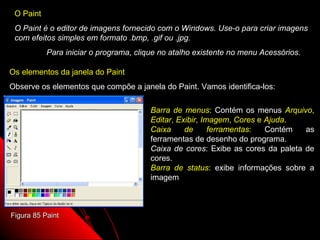 O Paint
 O Paint é o editor de imagens fornecido com o Windows. Use-o para criar imagens
 com efeitos simples em formato .bmp, .gif ou .jpg.
           Para iniciar o programa, clique no atalho existente no menu Acessórios.

Os elementos da janela do Paint
Observe os elementos que compõe a janela do Paint. Vamos identifica-los:

                                        Barra de menus: Contém os menus Arquivo,
                                        Editar, Exibir, Imagem, Cores e Ajuda.
                                        Caixa     de      ferramentas:  Contém   as
                                        ferramentas de desenho do programa.
                                        Caixa de cores: Exibe as cores da paleta de
                                        cores.
                                        Barra de status: exibe informações sobre a
                                        imagem



Figura 85 Paint
                                                              118
 
