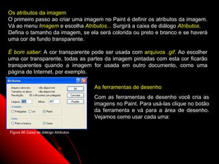 Os atributos da imagem
O primeiro passo ao criar uma imagem no Paint é definir os atributos da imagem.
Vá ao menu Imagem e escolha Atributos... Surgirá a caixa de diálogo Atributos.
Defina o tamanho da imagem, se ela será colorida ou preto e branco e se haverá
uma cor de fundo transparente.

É bom saber: A cor transparente pode ser usada com arquivos .gif. Ao escolher
uma cor transparente, todas as partes da imagem pintadas com esta cor ficarão
transparentes quando a imagem for usada em outro documento, como uma
página de Internet, por exemplo.

                                       As ferramentas de desenho
                                       Com as ferramentas de desenho você cria as
                                       imagens no Paint. Para usá-las clique no botão
                                       da ferramenta e vá para a área de desenho.
                                       Vejamos como usar cada uma:

Figura 86 Caixa de diálogo Atributos




                                                                119
 