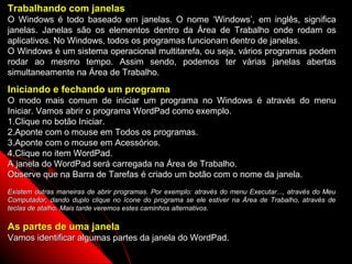 Trabalhando com janelas
O Windows é todo baseado em janelas. O nome ‘Windows’, em inglês, significa
janelas. Janelas são os elementos dentro da Área de Trabalho onde rodam os
aplicativos. No Windows, todos os programas funcionam dentro de janelas.
O Windows é um sistema operacional multitarefa, ou seja, vários programas podem
rodar ao mesmo tempo. Assim sendo, podemos ter várias janelas abertas
simultaneamente na Área de Trabalho.
Iniciando e fechando um programa
O modo mais comum de iniciar um programa no Windows é através do menu
Iniciar. Vamos abrir o programa WordPad como exemplo.
1.Clique no botão Iniciar.
2.Aponte com o mouse em Todos os programas.
3.Aponte com o mouse em Acessórios.
4.Clique no item WordPad.
A janela do WordPad será carregada na Área de Trabalho.
Observe que na Barra de Tarefas é criado um botão com o nome da janela.
Existem outras maneiras de abrir programas. Por exemplo: através do menu Executar..., através do Meu
Computador, dando duplo clique no ícone do programa se ele estiver na Área de Trabalho, através de
teclas de atalho. Mais tarde veremos estes caminhos alternativos.

As partes de uma janela
Vamos identificar algumas partes da janela do WordPad.
                                                                           12
 