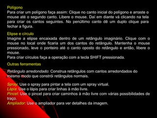 Polígono
Para criar um polígono faça assim: Clique no canto inicial do polígono e arraste o
mouse até o segundo canto. Libere o mouse. Daí em diante vá clicando na tela
para criar os cantos seguintes. No penúltimo canto dê um duplo clique para
fechar a figura.
Elipse e círculo
Imagine a elipse encaixada dentro de um retângulo imaginário. Clique com o
mouse no local onde ficaria um dos cantos do retângulo. Mantenha o mouse
pressionado, leve o ponteiro até o canto oposto do retângulo e então, libere o
mouse.
Para criar círculos faça a operação com a tecla SHIFT pressionada.
Outras ferramentas
Retângulo arredondado: Construa retângulos com cantos arredondados do
mesmo modo que constrói retângulos normais.

Spray: Use o spray para pintar a tela com um spray virtual.
Lápis: Use o lápis para criar linhas à mão livre.
Pincel: Use o pincel para criar caminhos à mão livre com várias possibilidades de
traço.
Ampliador: Use o ampliador para ver detalhes da imagem.
                                                             121
 