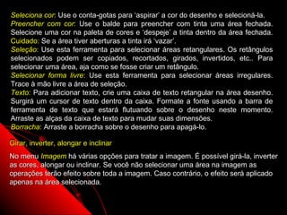 Seleciona cor: Use o conta-gotas para ‘aspirar’ a cor do desenho e selecioná-la.
Preencher com cor: Use o balde para preencher com tinta uma área fechada.
Selecione uma cor na paleta de cores e ‘despeje’ a tinta dentro da área fechada.
Cuidado: Se a área tiver aberturas a tinta irá ‘vazar’.
Seleção: Use esta ferramenta para selecionar áreas retangulares. Os retângulos
selecionados podem ser copiados, recortados, girados, invertidos, etc.. Para
selecionar uma área, aja como se fosse criar um retângulo.
Selecionar forma livre: Use esta ferramenta para selecionar áreas irregulares.
Trace à mão livre a área de seleção.
Texto: Para adicionar texto, crie uma caixa de texto retangular na área desenho.
Surgirá um cursor de texto dentro da caixa. Formate a fonte usando a barra de
ferramenta de texto que estará flutuando sobre o desenho neste momento.
Arraste as alças da caixa de texto para mudar suas dimensões.
Borracha: Arraste a borracha sobre o desenho para apagá-lo.

Girar, inverter, alongar e inclinar
No menu Imagem há várias opções para tratar a imagem. É possível girá-la, inverter
as cores, alongar ou inclinar. Se você não selecionar uma área na imagem as
operações terão efeito sobre toda a imagem. Caso contrário, o efeito será aplicado
apenas na área selecionada.

                                                            122
 