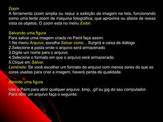 Zoom
A ferramenta zoom amplia ou reduz a exibição da imagem na tela, funcionando
como uma lente zoom de máquina fotográfica, que aproxima ou afasta de nossa
vista os objetos. O zoom está no menu Exibir.

Salvando uma figura
Para salvar uma imagem criada no Paint faça assim:
1.No menu Arquivo, escolha Salvar como... Surgirá a caixa de diálogo
2.Selecione a pasta onde o arquivo será armazenado
3.Digite um nome para o arquivo
4.Selecione o formato em que o arquivo será armazenado.
5.Clique em Salvar.
             Salvar
Lembrete: Se você escolher um formato de arquivo com menos cores do que as
cores usadas para criar a imagem, haverá perda de qualidade.

Abrindo uma figura
Use o Paint para abrir qualquer arquivo .bmp, .gif ou jpg do seu computador.
Para abrir um arquivo faça o seguinte:




                                                            123
 