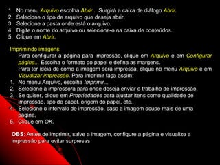 1.   No menu Arquivo escolha Abrir... Surgirá a caixa de diálogo Abrir.
2.   Selecione o tipo de arquivo que deseja abrir.
3.   Selecione a pasta onde está o arquivo.
4.   Digite o nome do arquivo ou selecione-o na caixa de conteúdos.
5.   Clique em Abrir.

Imprimindo imagens:
   Para configurar a página para impressão, clique em Arquivo e em Configurar
   página... Escolha o formato do papel e defina as margens.
   Para ter idéia de como a imagem será impressa, clique no menu Arquivo e em
   Visualizar impressão. Para imprimir faça assim:
1. No menu Arquivo, escolha Imprimir...
2. Selecione a impressora para onde deseja enviar o trabalho de impressão.
3. Se quiser, clique em Propriedades para ajustar itens como qualidade de
   impressão, tipo de papel, origem do papel, etc..
4. Selecione o intervalo de impressão, caso a imagem ocupe mais de uma
   página.
5. Clique em OK.

 OBS: Antes de imprimir, salve a imagem, configure a página e visualize a
 impressão para evitar surpresas

                                                                124
 