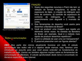 FIXAÇÃO
                                               1. Quais dos seguintes recursos o Paint não tem: a)
                                                  seleção de formas irregulares, b) ajuste da
                                                  espessura do lápis, c) criação de retângulo sem
                                                  linha de contorno, d) controle da espessura do
                                                  contorno de retângulos e círculos, e)
                                                  preenchimento com degradê e f) inversão de
                                                  cores.
                                               2. Que ferramentas de desenho você usaria para
                                                  desenhar a Bandeira do Brasil?
Figura 87 Caixa de diálogo do Paint Imprimir   3. Você vai produzir uma imagem que repete um
                                                  elemento várias vezes. As estrelas da Bandeira
                                                  do Brasil, por exemplo. Qual é o método mais
                                                  rápido de produzir desenhos repetitivos?
    Redes e comunicações                       4. Qual é a utilidade de usar uma cor transparente?
                                               5. É possível preencher com cor figuras abertas?
   OBS: Boa parte dos micros atualmente funciona em rede. O estudo
   aprofundado das redes não é o objetivo deste manual, mas, faremos uma
   introdução ao assunto para que você possa entender os fundamentos do
   trabalho em rede. Vamos ver também algumas noções sobre as ferramentas de
   comunicação do Windows. O estudo aprofundado deste tema é encontrado na
   literatura específica sobre Internet.                 125
 