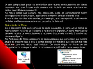 O seu computador pode se comunicar com outros computadores de várias
maneiras. As duas formas mais comuns são incluí-lo em uma rede local ou
então, conectá-lo remotamente.
As redes locais são comuns nos escritórios, onde os computadores ficam
interligados e se comunicam, acessando a Internet através da rede local.
As conexões remotas são usadas, por exemplo, em casa quando você através
da linha telefônica se conecta a um provedor de Internet.
O Ambiente de Rede
Se o seu micro está com serviços de rede instalados, o ícone Meus locais de
rede aparece na Área de Trabalho e na barra do Explorer. A pasta Meus locais
de rede mostra os computadores e recursos disponíveis na rede à qual o seu
micro está ligado.
No Ambiente de Rede aparecem os computadores que pertencem ao mesmo
grupo de trabalho que o seu e outros grupos de trabalho que existam na rede
local em que seu micro está incluído. Dê duplo clique no ícone de um
computador da rede para exibir os recursos compartilhados neste computador.




                                                                   126
                                                 Figura 88 Detalhe da pasta Meus locais de Rede
 