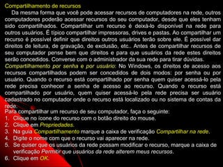 Compartilhamento de recursos
   Da mesma forma que você pode acessar recursos de computadores na rede, outros
computadores poderão acessar recursos do seu computador, desde que eles tenham
sido compartilhados. Compartilhar um recurso é deixá-lo disponível na rede para
outros usuários. É típico compartilhar impressoras, drives e pastas. Ao compartilhar um
recurso é possível definir que direitos outros usuários terão sobre ele. É possível dar
direitos de leitura, de gravação, de exclusão, etc.. Antes de compartilhar recursos de
seu computador pense bem que direitos e para que usuários da rede estes direitos
serão concedidos. Converse com o administrador da sua rede para tirar dúvidas.
Compartilhamento por senha e por usuário: No Windows, os direitos de acesso aos
recursos compartilhados podem ser concedidos de dois modos: por senha ou por
usuário. Quando o recurso está compartilhado por senha quem quiser acessá-lo pela
rede precisa conhecer a senha de acesso ao recurso. Quando o recurso está
compartilhado por usuário, quem quiser acessá-lo pela rede precisa ser usuário
cadastrado no computador onde o recurso está localizado ou no sistema de contas da
rede.
Para compartilhar um recurso de seu computador, faça o seguinte:
1. Clique no ícone do recurso com o botão direito do mouse.
2. Clique em Propriedades.
3. Na guia Compartilhamento marque a caixa de verificação Compartilhar na rede.
4. Digite o nome com que o recurso vai aparecer na rede.
5. Se quiser que os usuários da rede possam modificar o recurso, marque a caixa de
    verificação Permitir que usuários da rede alterem meus recursos.
6. Clique em OK.                                                127
 