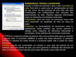 Adaptadores, clientes e protocolos
                          Acesse o Painel de Controle e abra o item Conexões de
                          rede. Este item é usado para as configurações de rede
                          do seu micro. Se ele participa de uma rede não faça
                          modificações nas configurações sem consultar seu
                          administrador de rede. Vejamos algumas informações
                          sobre os elementos encontrados nesta área:
                          Adaptadores: para seu micro se comunicar numa rede
                          será necessário um adaptador de rede (ou placa de
                          rede).
                          Protocolos: os computadores se comunicam entre si,
                          obedecendo certos padrões que tornam possível o
                          diálogo entre máquinas de diferentes fabricantes e
                          tecnologias. Estes padrões são chamados protocolos.
O TCP/IP é o protocolo padrão da Internet. Seu micro precisa dele para se conectar
à grande rede. O protocolo NetBEUI é usado nas redes Microsoft. O protocolo
IPX/SPX é utilizado em redes Novell e o protocolo Apple Talk é usado em redes
Macintosh.
Clientes: quando seu computador se conecta a uma rede ele precisa de um
software chamado cliente de rede, que torne possível a utilização dos serviços da
rede. O Windows fornece clientes para redes Microsoft e para redes Novell.
                                                             128
 