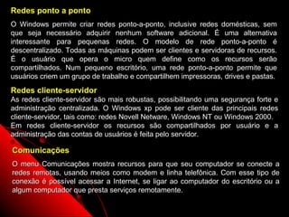 Redes ponto a ponto
O Windows permite criar redes ponto-a-ponto, inclusive redes domésticas, sem
que seja necessário adquirir nenhum software adicional. É uma alternativa
interessante para pequenas redes. O modelo de rede ponto-a-ponto é
descentralizado. Todas as máquinas podem ser clientes e servidoras de recursos.
É o usuário que opera o micro quem define como os recursos serão
compartilhados. Num pequeno escritório, uma rede ponto-a-ponto permite que
usuários criem um grupo de trabalho e compartilhem impressoras, drives e pastas.
Redes cliente-servidor
As redes cliente-servidor são mais robustas, possibilitando uma segurança forte e
administração centralizada. O Windows xp pode ser cliente das principais redes
cliente-servidor, tais como: redes Novell Netware, Windows NT ou Windows 2000.
Em redes cliente-servidor os recursos são compartilhados por usuário e a
administração das contas de usuários é feita pelo servidor.

Comunicações
O menu Comunicações mostra recursos para que seu computador se conecte a
redes remotas, usando meios como modem e linha telefônica. Com esse tipo de
conexão é possível acessar a Internet, se ligar ao computador do escritório ou a
algum computador que presta serviços remotamente.
                                                            129
 