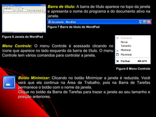 Barra de título: A barra de título aparece no topo da janela
                             e apresenta o nome do programa e do documento ativo na
                             janela.

                             Figura 7 Barra de título do WordPad


Figura 6 Janela do WordPad


Menu Controle: O menu Controle é acessado clicando no
ícone que aparece no lado esquerdo da barra de título. O menu
Controle tem vários comandos para controlar a janela.


                                                                     Figura 8 Menu Controle


          Botão Minimizar: Clicando no botão Minimizar a janela é reduzida. Você
          verá que ela continua na Área de Trabalho, pois na Barra de Tarefas
          permanece o botão com o nome da janela.
          Clique no botão da Barra de Tarefas para trazer a janela ao seu tamanho e
          posição anteriores.


                                                                   13
 