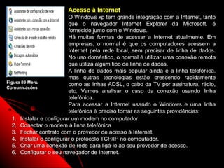Acesso à Internet
                          O Windows xp tem grande integração com a Internet, tanto
                          que o navegador Internet Explorer da Microsoft. é
                          fornecido junto com o Windows.
                          Há muitas formas de acessar a Internet atualmente. Em
                          empresas, o normal é que os computadores acessem a
                          Internet pela rede local, sem precisar de linha de dados.
                          No uso doméstico, o normal é utilizar uma conexão remota
                          que utiliza algum tipo de linha de dados.
                          A linha de dados mais popular ainda é a linha telefônica,
                          mas outras tecnologias estão crescendo rapidamente
Figura 89 Menu
                          como as linhas ADSL, o cabo da TV por assinatura, rádio,
Comunicações
                          etc. Vamos analisar o caso da conexão usando linha
                          telefônica.
                          Para acessar a Internet usando o Windows e uma linha
                          telefônica é preciso tomar as seguintes providências:
   1. Instalar e configurar um modem no computador.
   2. Conectar o modem à linha telefônica
   3. Fechar contrato com o provedor de acesso à Internet.
   4. Instalar e configurar o protocolo TCP/IP no computador.
   5. Criar uma conexão de rede para ligá-lo ao seu provedor de acesso.
   6. Configurar o seu navegador de Internet.
                                                                 130
 