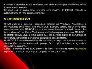 Consulte o provedor de sua confiança para obter informações detalhadas sobre
todas estas operações.
Se você usa um computador em rede com serviços de Internet, consulte o
administrador da rede para se conectar.

O prompt do MS-DOS

O MS-DOS é o sistema operacional anterior ao Windows. Atualmente a
Microsoft não desenvolve mais o MS-DOS. Existem, porém, muitos programas
desenvolvidos para MS-DOS rodando em computadores do mundo inteiro. Por
isso a Microsoft mantém o Windows compatível com programas para MS-DOS.
O prompt do MS-DOS, é uma janela que nos permite digitar os comandos do
velho DOS, simulando o ambiente operacional deste sistema.
O MS-DOS é baseado em linhas de comando, ou seja, todos os comandos ao
sistema têm que ser dados pelo prompt. O prompt é a linha que aguarda a
digitação do comando.
Acesse o prompt do MS-DOS através do ícone existente no menu Acessórios.
Digite os comandos no prompt e complete teclando ENTER.




                                                          131
 