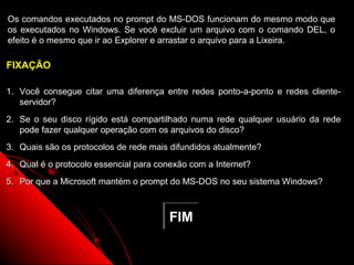 Os comandos executados no prompt do MS-DOS funcionam do mesmo modo que
os executados no Windows. Se você excluir um arquivo com o comando DEL, o
efeito é o mesmo que ir ao Explorer e arrastar o arquivo para a Lixeira.

FIXAÇÃO

1. Você consegue citar uma diferença entre redes ponto-a-ponto e redes cliente-
   servidor?
2. Se o seu disco rígido está compartilhado numa rede qualquer usuário da rede
   pode fazer qualquer operação com os arquivos do disco?
3. Quais são os protocolos de rede mais difundidos atualmente?
4. Qual é o protocolo essencial para conexão com a Internet?
5. Por que a Microsoft mantém o prompt do MS-DOS no seu sistema Windows?



                                       FIM

                                                               133
 