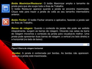 Botão Maximizar/Restaurar: O botão Maximizar         amplia o tamanho da
janela para que ela ocupe toda a Área de Trabalho.
O botão Restaurar aparece quando a janela se         encontra maximizada.
Clique nele para trazer a janela de volta ao seu     tamanho intermediário
anterior.

Botão Fechar: O botão Fechar encerra o aplicativo, fazendo a janela sair
da Área de Trabalho.

Barras de rolagem: Quando o conteúdo da janela não pode ser exibido
integralmente, surgem as barras de rolagem. Clicando nas setas da barra
de rolagem movemos o conteúdo da janela para visualizá-lo melhor. Uma
janela pode apresentar duas barras de rolagem: a vertical (no lado direito) e
a horizontal (no lado de baixo)


Figura 9 Barra de rolagem horizontal

Bordas: A janela é contornada por bordas. As bordas não aparecem
quando a janela está maximizada.


                                                      14
 