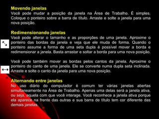 Movendo janelas
Você pode mudar a posição da janela na Área de Trabalho. É simples.
Coloque o ponteiro sobre a barra de título. Arraste e solte a janela para uma
nova posição.

Redimensionando janelas
Você pode alterar o tamanho e as proporções de uma janela. Aproxime o
ponteiro das bordas da janela e veja que ele muda de forma. Quando o
ponteiro assume a forma de uma seta dupla é possível mover a borda e
redimensionar a janela. Basta arrastar e soltar a borda para uma nova posição.

Você pode também mover as bordas pelos cantos da janela. Aproxime o
ponteiro do canto de uma janela. Ele se converte numa dupla seta inclinada.
Arraste e solte o canto da janela para uma nova posição.

Alternando entre janelas
No uso diário do computador é comum ter várias janelas abertas
simultaneamente na Área de Trabalho. Apenas uma delas será a janela ativa,
ou seja, aquela com que você interage. Você reconhece a janela ativa porque
ela aparece na frente das outras e sua barra de título tem cor diferente das
demais janelas.
                                                          15
 