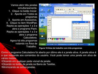 Vamos abrir três janelas
              simultaneamente.
      1. Clique no botão Iniciar.
        2. Aponte em Todos os
                      programas
      3. Aponte em Acessórios.
    4. Clique no item WordPad.
    Repita as operações 1 a 3 e
         abra o programa Paint.
    Repita as operações 1 a 3 e
               abra o programa
                    Calculadora.
        Agora há três programas
            rodando na Área de
                      Trabalho.
                                    Figura 10 Área de trabalho com três programas

Como o programa Calculadora foi aberto por último ele é a janela ativa. A janela ativa é
a que responde aos comandos do usuário. Você pode tornar uma janela em ativa de
vários modos:
•Clicando em qualquer parte visível da janela.
•Clicando no botão da janela na Barra de Tarefas.
•Minimizando as outras janelas.
                                                               16
 