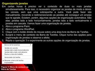 Organizando janelas
Em certas horas é preciso ver o conteúdo de duas ou mais janelas
   simultaneamente. Para isso, é necessário organizar as janelas de modo a deixá-
   las visíveis, sem que uma sobreponha a outra. Você pode fazer isto
   manualmente, movendo e redimensionando as janelas até conseguir um arranjo
   que te agrade. Existem, porém, algumas opções de organização automática. São
   elas: janelas lado a lado horizontalmente, janelas lado a lado verticalmente e
   janelas em cascata. Vamos fazer uma organização de janelas.
1. Abra o programa Paint.
2. Abra o programa WordPad.
3. Clique com o botão direito do mouse sobre uma área livre da Barra de Tarefas.
4. Surgirá o menu de contexto da Barra de Tarefas. Clique numa das opções para
   organização de janelas e observe o efeito.
5. Repita a operação 3 e experimente as outras opções de organização de janelas.




Figura 11 Menu de contexto da                               17
Barra de Tarefas
 