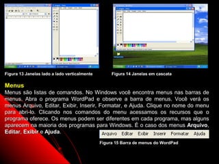 Figura 13 Janelas lado a lado verticalmente        Figura 14 Janelas em cascata

Menus
Menus são listas de comandos. No Windows você encontra menus nas barras de
menus. Abra o programa WordPad e observe a barra de menus. Você verá os
menus Arquivo, Editar, Exibir, Inserir, Formatar, e Ajuda. Clique no nome do menu
para abri-lo. Clicando nos comandos do menu acessamos os recursos que o
programa oferece. Os menus podem ser diferentes em cada programa, mas alguns
aparecem na maioria dos programas para Windows. É o caso dos menus Arquivo,
Editar, Exibir e Ajuda.
                                              Figura 15 Barra de menus do WordPad

                                                                         19
 