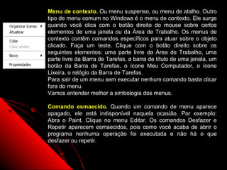 Menu de contexto. Ou menu suspenso, ou menu de atalho. Outro
tipo de menu comum no Windows é o menu de contexto. Ele surge
quando você clica com o botão direito do mouse sobre certos
elementos de uma janela ou da Área de Trabalho. Os menus de
contexto contêm comandos específicos para atuar sobre o objeto
clicado. Faça um teste. Clique com o botão direito sobre os
seguintes elementos: uma parte livre da Área de Trabalho, uma
parte livre da Barra de Tarefas, a barra de título de uma janela, um
botão da Barra de Tarefas, o ícone Meu Computador, o ícone
Lixeira, o relógio da Barra de Tarefas.
Para sair de um menu sem executar nenhum comando basta clicar
fora do menu.
Vamos entender melhor a simbologia dos menus.

Comando esmaecido. Quando um comando de menu aparece
apagado, ele está indisponível naquela ocasião. Por exemplo:
Abra o Paint. Clique no menu Editar. Os comandos Desfazer e
Repetir aparecem esmaecidos, pois como você acaba de abrir o
programa nenhuma operação foi executada e não há o que
desfazer ou repetir.


                                               20
 