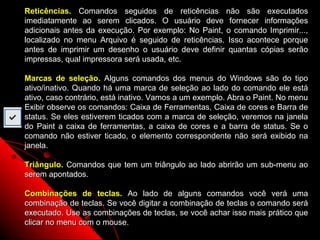 Reticências. Comandos seguidos de reticências não são executados
imediatamente ao serem clicados. O usuário deve fornecer informações
adicionais antes da execução. Por exemplo: No Paint, o comando Imprimir...,
localizado no menu Arquivo é seguido de reticências. Isso acontece porque
antes de imprimir um desenho o usuário deve definir quantas cópias serão
impressas, qual impressora será usada, etc.

Marcas de seleção. Alguns comandos dos menus do Windows são do tipo
ativo/inativo. Quando há uma marca de seleção ao lado do comando ele está
ativo, caso contrário, está inativo. Vamos a um exemplo. Abra o Paint. No menu
Exibir observe os comandos: Caixa de Ferramentas, Caixa de cores e Barra de
status. Se eles estiverem ticados com a marca de seleção, veremos na janela
do Paint a caixa de ferramentas, a caixa de cores e a barra de status. Se o
comando não estiver ticado, o elemento correspondente não será exibido na
janela.

Triângulo. Comandos que tem um triângulo ao lado abrirão um sub-menu ao
serem apontados.

Combinações de teclas. Ao lado de alguns comandos você verá uma
combinação de teclas. Se você digitar a combinação de teclas o comando será
executado. Use as combinações de teclas, se você achar isso mais prático que
clicar no menu com o mouse.                             21
 
