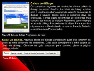Caixas de diálogo
                               Os comandos seguidos de reticências abrem caixas de
                               diálogo ao serem clicados. As caixas de diálogo existem
                               para o usuário detalhar o comando. Através das caixas de
                               diálogo o usuário decide como o comando deve ser
                               executado. Vamos agora reconhecer os elementos mais
                               comuns das caixas de diálogo. Usaremos como exemplo
                               a caixa de diálogo Propriedades de vídeo. Para acessá-la,
                               clique com o botão direito do mouse na Área de Trabalho
                               e escolha o item Propriedades.

Figura 16 Caixa de diálogo Propriedades de vídeo

Guias Ou orelhas. Algumas caixas de diálogo apresentam guias que lembram as
guias de uma caderneta de endereços. Cada guia corresponde a uma página da
caixa de diálogo. Clicando na guia trazemos para primeiro plano a página
correspondente.



Figura 17 Guias



                                                                  22
 