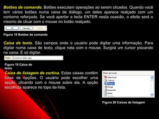 Botões de comando. Botões executam operações ao serem clicados. Quando você
tem vários botões numa caixa de diálogo, um deles aparece realçado com um
contorno reforçado. Se você apertar a tecla ENTER nesta ocasião, o efeito será o
mesmo de clicar com o mouse no botão realçado.


Figura 18 Botões de comando

Caixa de texto. São campos onde o usuário pode digitar uma informação. Para
digitar numa caixa de texto, clique nela com o mouse. Surgirá um cursor piscando
na caixa. É só digitar.

Figura 19 Caixa de
texto
Caixa de listagem de cortina. Estas caixas contêm
listas de opções. O usuário pode escolher uma
opção, clicando com o mouse sobre ela. A opção
escolhida aparece no topo da lista.


                                                    Figura 20 Caixas de listagem


                                                            23
 