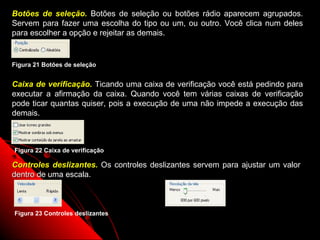 Botões de seleção. Botões de seleção ou botões rádio aparecem agrupados.
Servem para fazer uma escolha do tipo ou um, ou outro. Você clica num deles
para escolher a opção e rejeitar as demais.


Figura 21 Botões de seleção


Caixa de verificação. Ticando uma caixa de verificação você está pedindo para
executar a afirmação da caixa. Quando você tem várias caixas de verificação
pode ticar quantas quiser, pois a execução de uma não impede a execução das
demais.



Figura 22 Caixa de verificação

Controles deslizantes. Os controles deslizantes servem para ajustar um valor
dentro de uma escala.



Figura 23 Controles deslizantes

                                                          24
 