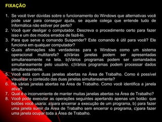 FIXAÇÃO

1. Se você tiver dúvidas sobre o funcionamento do Windows que alternativas você
   pode usar para conseguir ajuda, se aquele colega que entende tudo de
   Informática não estiver por perto?
2. Você quer desligar o computador. Descreva o procedimento certo para fazer
   isso e um dos modos errados de fazê-lo.
3. Para que serve o comando Suspender? Este comando é útil para você? Ele
   funciona em qualquer computador?
4. Quais afirmações são verdadeiras para o Windows como um sistema
   operacional multitarefa? a)Várias janelas podem ser apresentadas
   simultaneamente na tela. b)Vários programas podem ser comandados
   simultaneamente pelo usuário. c)Vários programas podem processar dados
   simultaneamente.
5. Você está com duas janelas abertas na Área de Trabalho. Como é possível
   visualizar o conteúdo das duas janelas simultaneamente?
6. Há várias janelas abertas na Área de Trabalho. Como você identifica a janela
   ativa?
7. Qual é o inconveniente de manter muitas janelas abertas na Área de Trabalho?
8. Você pode executar as operações seguintes apertando apenas um botão: que
   botões você usaria: a)para encerrar a execução de um programa, b) para fazer
   uma janela sumir da Área de Trabalho sem encerrar o programa, c)para fazer
   uma janela ocupar toda a Área de Trabalho.               25
 