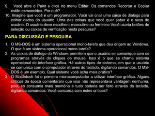 9.   Você abre o Paint e clica no menu Editar. Os comandos Recortar e Copiar
   estão esmaecidos. Por quê?
10. Imagine que você é um programador. Você vai criar uma caixa de diálogo para
   colher dados do usuário. Uma das coisas que você quer saber é o sexo do
   usuário. O usuário deve escolher:: masculino ou feminino Você usaria botões de
   seleção ou caixas de verificação nesta pesquisa?
PARA DISCUSSÃO E PESQUISA
1. O MS-DOS é um sistema operacional mono-tarefa que deu origem ao Windows.
   O que é um sistema operacional mono-tarefa?
2. As caixas de diálogo do Windows permitem que o usuário se comunique com os
   programas através de cliques de mouse. Isso é o que se chama sistema
   operacional de interface gráfica. Há outros tipos de sistema, em que o usuário
   se comunica com o computador através do teclado, digitando comandos. O MS-
   DOS é um exemplo. Qual sistema você acha mais prático?
3. O MacIntosh foi o primeiro microcomputador a utilizar interface gráfica. Alguns
   críticos da época comentaram que isso não representava vantagem nenhuma,
   pois, só consumia mais memória e tudo poderia ser feito através do teclado,
   digitando comandos. Você concorda com estes críticos?



                                                             26
 
