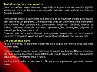 Trabalhando com documentos
Uma das razões porque usamos computadores é para criar documentos digitais.
Vamos ver como se faz isso e em seguida continuar nosso estudo dos itens da
Área de Trabalho.

Num sentido amplo, documentos são arquivos de computador criados pelo usuário
com auxílio de um programa. Um documento pode ser uma carta, uma monografia,
um currículo. Mas também são documentos: desenhos, planilhas, bancos de
dados, partituras musicais, cartazes, apresentações, animações, páginas de
Internet, publicações, vídeos, etc.
O usuário cria documentos através de programas. Vamos criar um documento de
texto com o programa WordPad, para exemplificar o trabalho com documentos.
Um documento novo
Abra o WordPad. O programa apresenta uma página em branco onde podemos
produzir texto.
Digite um texto qualquer de seu interesse na página em branco. Não se preocupe,
por hora, com a aparência e com detalhes do uso do programa, pois, mais adiante
estudaremos o WordPad mais a fundo.
Você acaba de criar um documento. Ele pode ser impresso ou gravado para uso
futuro.
                                                        27
 