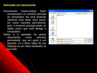 Salvando um documento

Documentos      recém-criados    ficam
   armazenados na memória principal
   do computador. Se você pretende
   utilizá-los mais tarde, deve gravá-
   los numa memória permanente,
   pois, a memória principal perde os
   dados assim que você desliga o
   computador.
Salvar é a operação de gravar
   documentos        numa     memória
   permanente, que em geral é um
   disquete, ou o disco rígido da sua
   máquina ou um disco localizado na
   sua rede.




                                         28
 