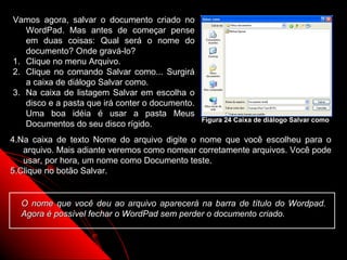 Vamos agora, salvar o documento criado no
   WordPad. Mas antes de começar pense
   em duas coisas: Qual será o nome do
   documento? Onde gravá-lo?
1. Clique no menu Arquivo.
2. Clique no comando Salvar como... Surgirá
   a caixa de diálogo Salvar como.
3. Na caixa de listagem Salvar em escolha o
   disco e a pasta que irá conter o documento.
   Uma boa idéia é usar a pasta Meus
                                                 Figura 24 Caixa de diálogo Salvar como
   Documentos do seu disco rígido.
4.Na caixa de texto Nome do arquivo digite o nome que você escolheu para o
   arquivo. Mais adiante veremos como nomear corretamente arquivos. Você pode
   usar, por hora, um nome como Documento teste.
5.Clique no botão Salvar.


  O nome que você deu ao arquivo aparecerá na barra de título do Wordpad.
  Agora é possível fechar o WordPad sem perder o documento criado.


                                                                29
 