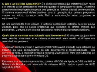 O que é um sistema operacional? É o primeiro programa que instalamos num micro
e o primeiro a ser carregado na memória quando o computador é ligado. O sistema
operacional é um programa especial que gerencia as funções básicas do computador.
O sistema operacional define padrões para a operação dos demais programas
usados no micro, tornando mais fácil a comunicação entre programas e
equipamentos.

Se um computador tiver apenas o sistema operacional instalado será de pouca
utilidade, pois, são os outros programas que executam as tarefas práticas que
precisamos. Contudo, sem sistema operacional nenhum outro programa funciona.

Quais são os sistemas operacionais mais importantes? O Windows xp, junto com
suas versões anteriores, é o sistema operacional mais usado atualmente em
computadores pessoais.

A Microsoft também produz o Windows 2000 Professional, indicado para estações de
trabalho, ou seja, computadores de alto desempenho e responsabilidade. Para
serviços de rede, a Microsoft produz o Windows 2000 Server. Para computadores de
pequena capacidade existe o Windows CE.

Existem outros sistemas operacionais, como o MAC-OS da Apple, o OS/2 da IBM, o
Netware da Novell e uma variedade de sistemas UNIX, criados a partir do UNIX
original da AT&T.                                        3
 