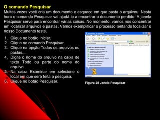 O comando Pesquisar
Muitas vezes você cria um documento e esquece em que pasta o arquivou. Nesta
hora o comando Pesquisar vai ajudá-lo a encontrar o documento perdido. A janela
Pesquisar serve para encontrar várias coisas. No momento, vamos nos concentrar
em localizar arquivos e pastas. Vamos exemplificar o processo tentando localizar o
nosso Documento teste.
1. Clique no botão Iniciar.
2. Clique no comando Pesquisar.
3. Clique na opção Todos os arquivos ou
   pastas...
4. Digite o nome do arquivo na caixa de
   texto Todo ou parte do nome do
   arquivo.
5. Na caixa Examinar em selecione o
   local em que será feita a pesquisa.
6. Clique no botão Pesquisar.                Figura 29 Janela Pesquisar




                                                                35
 