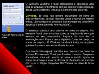 O Windows vasculha o local selecionado e apresenta uma
                          lista de arquivos encontrados com as características pedidas,
                          dando vários detalhes, inclusive o caminho dos arquivos.

                          Curingas. Se você não lembra exatamente do nome do
                          arquivo desejado, ou quer localizar vários arquivos ao mesmo
                          tempo, use curingas na pesquisa. São curingas no Windows o
                          asterisco (*) e o ponto de interrogação (?).

                          O asterisco substitui uma palavra no nome do arquivo. Por
Figura 30 Formulário de
                          exemplo: Você quer encontrar todos os arquivos de som que
busca                     existem no seu computador. Arquivos de som tem a
                          terminação .wav. Faça a busca digitando *.wav no campo do
                          nome do arquivo. O Windows localizará todos os arquivos
                          que terminam em .wav no local selecionado.

                          O ponto de interrogação substitui um caractere no nome do
                          arquivo. Por exemplo: Você quer localizar o arquivo Despesas
                          domésticas, mas não lembra se usou o acento agudo no
                          nome do arquivo e está na dúvida se Despesas se escreve
                          com s ou z. Digite Despe?as Dom?sticas na caixa de texto
                          Nome.
                                                                    36
 