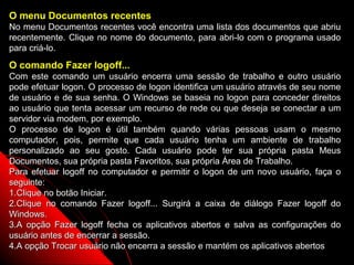 O menu Documentos recentes
No menu Documentos recentes você encontra uma lista dos documentos que abriu
recentemente. Clique no nome do documento, para abri-lo com o programa usado
para criá-lo.
O comando Fazer logoff...
Com este comando um usuário encerra uma sessão de trabalho e outro usuário
pode efetuar logon. O processo de logon identifica um usuário através de seu nome
de usuário e de sua senha. O Windows se baseia no logon para conceder direitos
ao usuário que tenta acessar um recurso de rede ou que deseja se conectar a um
servidor via modem, por exemplo.
O processo de logon é útil também quando várias pessoas usam o mesmo
computador, pois, permite que cada usuário tenha um ambiente de trabalho
personalizado ao seu gosto. Cada usuário pode ter sua própria pasta Meus
Documentos, sua própria pasta Favoritos, sua própria Área de Trabalho.
Para efetuar logoff no computador e permitir o logon de um novo usuário, faça o
seguinte:
1.Clique no botão Iniciar.
2.Clique no comando Fazer logoff... Surgirá a caixa de diálogo Fazer logoff do
Windows.
3.A opção Fazer logoff fecha os aplicativos abertos e salva as configurações do
usuário antes de encerrar a sessão.
4.A opção Trocar usuário não encerra a sessão e mantém os aplicativos abertos
                                                              37
 