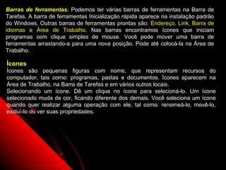 Barras de ferramentas. Podemos ter várias barras de ferramentas na Barra de
Tarefas. A barra de ferramentas Inicialização rápida aparece na instalação padrão
do Windows. Outras barras de ferramentas prontas são: Endereço, Link, Barra de
idiomas e Área de Trabalho. Nas barras encontramos ícones que iniciam
programas com clique simples de mouse. Você pode mover uma barra de
ferramentas arrastando-a para uma nova posição. Pode até colocá-la na Área de
Trabalho.

Ícones
Ícones são pequenas figuras com nome, que representam recursos do
computador, tais como: programas, pastas e documentos. Ícones aparecem na
Área de Trabalho, na Barra de Tarefas e em vários outros locais.
Selecionando um ícone. Dê um clique no ícone para selecioná-lo. Um ícone
selecionado muda de cor, ficando diferente dos demais. Você seleciona um ícone
quando quer realizar alguma operação com ele, tal como: renomeá-lo, movê-lo,
excluí-lo ou ver suas propriedades.




                                                             39
 