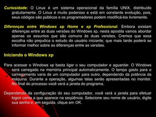 Curiosidade: O Linux é um sistema operacional da família UNIX, distribuído
    gratuitamente. O Linux é muito poderoso e está em constante evolução, pois,
    seus códigos são públicos e os programadores podem modificá-los livremente.

Diferenças entre Windows xp Home e xp Professional. Embora existam
    diferenças entre as duas versões do Windows xp, nesta apostila vamos abordar
    apenas os assuntos que são comuns às duas versões. Cremos que essa
    escolha não prejudica o estudo do usuário iniciante, que mais tarde poderá se
    informar melhor sobre as diferenças entre as versões.

Iniciando o Windows xp

Para acessar o Windows xp basta ligar o seu computador e aguardar. O Windows
    será carregado na memória principal automaticamente. O tempo gasto para o
    carregamento varia de um computador para outro, dependendo da potência da
    máquina. Durante a operação, algumas telas serão apresentadas no monitor.
    No final do processo você verá a janela do programa.

Dependendo da configuração do seu computador, você verá a janela para efetuar
   logon como a que aparece na seqüência. Selecione seu nome de usuário, digite
   sua senha e, em seguida, clique em OK.
                                                            4
 