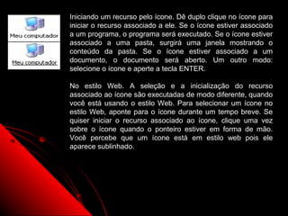 Iniciando um recurso pelo ícone. Dê duplo clique no ícone para
iniciar o recurso associado a ele. Se o ícone estiver associado
a um programa, o programa será executado. Se o ícone estiver
associado a uma pasta, surgirá uma janela mostrando o
conteúdo da pasta. Se o ícone estiver associado a um
documento, o documento será aberto. Um outro modo:
selecione o ícone e aperte a tecla ENTER.

No estilo Web. A seleção e a inicialização do recurso
associado ao ícone são executadas de modo diferente, quando
você está usando o estilo Web. Para selecionar um ícone no
estilo Web, aponte para o ícone durante um tempo breve. Se
quiser iniciar o recurso associado ao ícone, clique uma vez
sobre o ícone quando o ponteiro estiver em forma de mão.
Você percebe que um ícone está em estilo web pois ele
aparece sublinhado.




                                           40
 