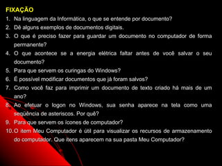 FIXAÇÃO
1. Na linguagem da Informática, o que se entende por documento?
2. Dê alguns exemplos de documentos digitais.
3. O que é preciso fazer para guardar um documento no computador de forma
   permanente?
4. O que acontece se a energia elétrica faltar antes de você salvar o seu
   documento?
5. Para que servem os curingas do Windows?
6. É possível modificar documentos que já foram salvos?
7. Como você faz para imprimir um documento de texto criado há mais de um
   ano?
8. Ao efetuar o logon no Windows, sua senha aparece na tela como uma
   seqüência de asteriscos. Por quê?
9. Para que servem os ícones de computador?
10. O item Meu Computador é útil para visualizar os recursos de armazenamento
   do computador. Que itens aparecem na sua pasta Meu Computador?

                                                          41
 