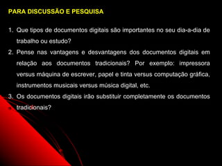 PARA DISCUSSÃO E PESQUISA


1. Que tipos de documentos digitais são importantes no seu dia-a-dia de
  trabalho ou estudo?
2. Pense nas vantagens e desvantagens dos documentos digitais em
  relação aos documentos tradicionais? Por exemplo: impressora
  versus máquina de escrever, papel e tinta versus computação gráfica,
  instrumentos musicais versus música digital, etc.
3. Os documentos digitais irão substituir completamente os documentos
  tradicionais?




                                                      42
 