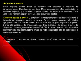 Arquivos e pastas
Neste capítulo vamos tratar do trabalho com arquivos e recursos de
armazenamento. Estudaremos os itens Meus documentos, Meu computador e
Windows Explorer, que permitem o gerenciamento de arquivos no Windows. Você
verá como nomear, copiar, mover, deletar arquivos e pastas.
Arquivos, pastas e drives. O sistema de armazenamento de dados do Windows é
baseado em arquivos, pastas e drives. Grosso modo, arquivos são dados
agrupados sob um mesmo nome. Pastas são usadas para organizar arquivos.
Drives são unidades de armazenamento. São exemplos de drives: o drive de
disquetes, discos rígidos e o drive de CD-ROM. Existem drives locais, instalados
diretamente no seu computador e drives de rede, localizados fora do computador e
acessados via rede.


  Uma pasta pode conter arquivos e outras pastas. Existem, também, pastas
  vazia




                                                           43
 