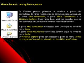 Gerenciamento de arquivos e pastas


              O Windows permite gerenciar os arquivos e pastas do
              computador de vários modos, mas os caminhos mais práticos são
              a pasta Meu computador, a pasta Meus Documentos e o
              Windows Explorer. Observando bem, você vai perceber que os
              três caminhos são parecidos e levam à mesma ferramenta.

              A pasta Meu computador é acessada com um clique no ícone do
              menu Inciar.
              A pasta Meus documentos é acessada com um clique no ícone do
              menu Iniciar.
              O Windows Explorer pode ser acessado a partir do menu Todos
              os programas/ Acessórios, clicando no item Windows Explorer.




                                                       44
 