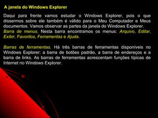 A janela do Windows Explorer
Daqui para frente vamos estudar o Windows Explorer, pois o que
dissermos sobre ele também é válido para o Meu Computador e Meus
documentos. Vamos observar as partes da janela do Windows Explorer.
Barra de menus. Nesta barra encontramos os menus: Arquivo, Editar,
Exibir, Favoritos, Ferramentas e Ajuda.

Barras de ferramentas. Há três barras de ferramentas disponíveis no
Windows Explorer: a barra de botões padrão, a barra de endereços e a
barra de links. As barras de ferramentas acrescentam funções típicas de
Internet no Windows Explorer.




                                                     46
 