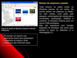 Nomes de arquivos e pastas
                                                Todo arquivo ou pasta criado no
                                                Windows precisa de um nome. Os
                                                nomes podem ser palavras ou frases.
                                                Ao criar nomes, você pode usar
                                                espaços, combinações de maiúsculas e
                                                minúsculas, acentuação, cedilhas e
                                                números. O tamanho máximo para um
                                                nome é 256 caracteres.
                                                Não use caracteres com funções
Figura 35 Janela do Windows Explorer exibindo   especiais no Windows, tais como: dois
miniaturas                                      pontos (:), barra (), asterisco (*) e
                                                interrogação (?).
  Ao nomear um arquivo use
  palavras ou frases que esclareçam
  o conteúdo do arquivo. Evite
  nomes que não informam nada




                                                                  48
 